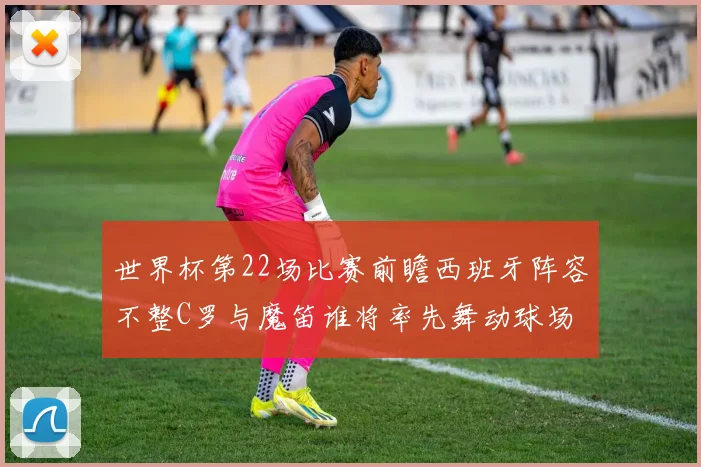世界杯第22场比赛前瞻西班牙阵容不整C罗与魔笛谁将率先舞动球场