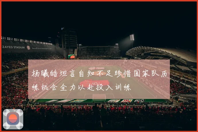 杨曦皓坦言自知不足珍惜国家队历练机会全力以赴投入训练