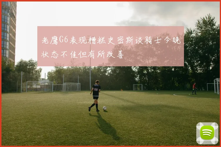 老鹰G6表现糟糕史密斯谈骑士今晚状态不佳但有所改善