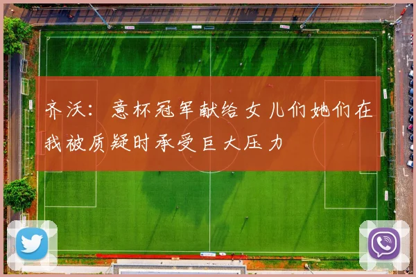 齐沃：意杯冠军献给女儿们她们在我被质疑时承受巨大压力