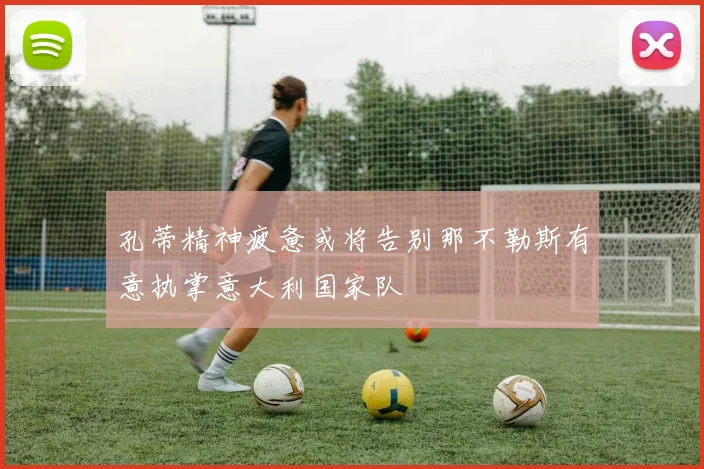 孔蒂精神疲惫或将告别那不勒斯有意执掌意大利国家队