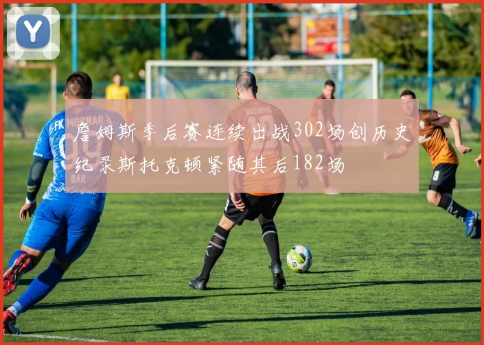 詹姆斯季后赛连续出战302场创历史纪录斯托克顿紧随其后182场