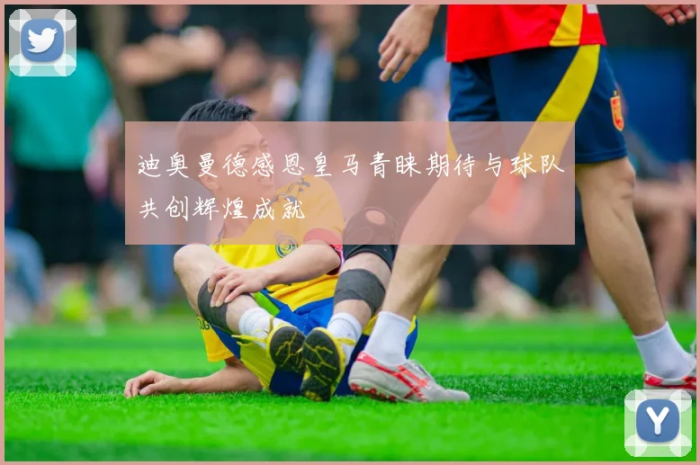 迪奥曼德感恩皇马青睐期待与球队共创辉煌成就