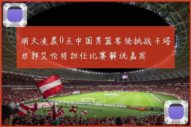 明天凌晨0点中国男篮客场挑战卡塔尔郭艾伦将担任比赛解说嘉宾